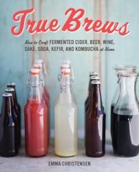 True Brews: How to Craft Fermented Cider, Beer, Wine, Sake, Soda, Mead, Kefir, and Kombucha at Home